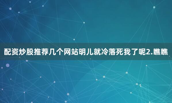配资炒股推荐几个网站明儿就冷落死我了呢2.瞧瞧