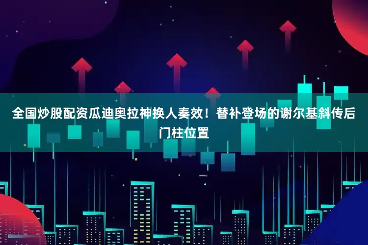 全国炒股配资瓜迪奥拉神换人奏效！替补登场的谢尔基斜传后门柱位置