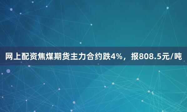 网上配资焦煤期货主力合约跌4%，报808.5元/吨
