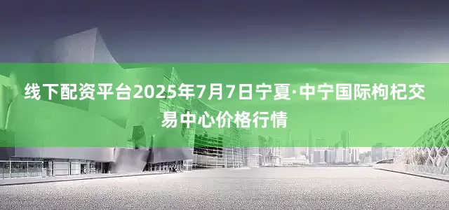 线下配资平台2025年7月7日宁夏·中宁国际枸杞交易中心价格行情