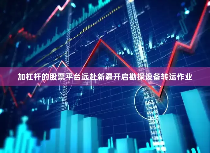 加杠杆的股票平台远赴新疆开启勘探设备转运作业