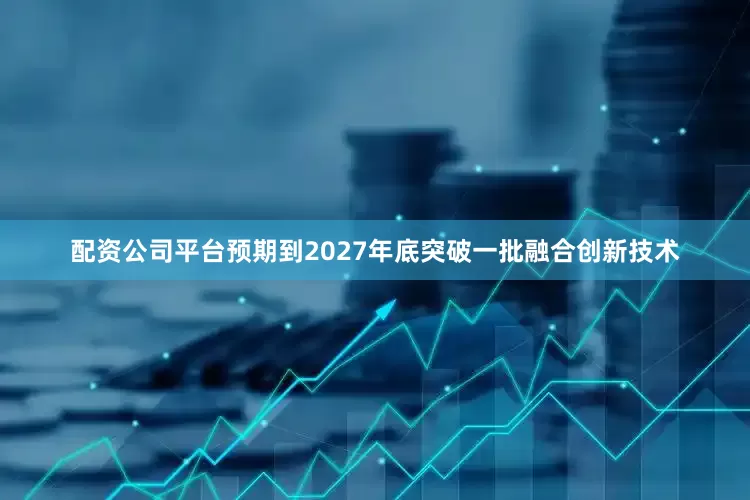 配资公司平台预期到2027年底突破一批融合创新技术