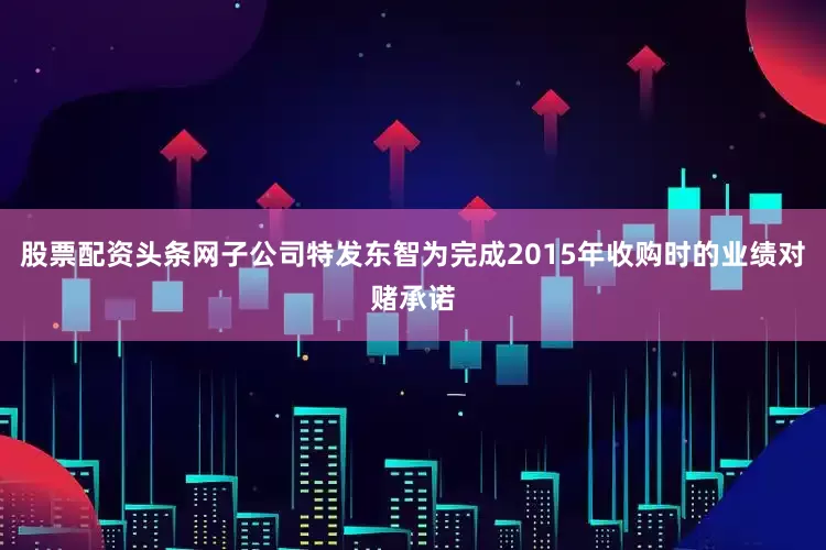 股票配资头条网子公司特发东智为完成2015年收购时的业绩对赌承诺
