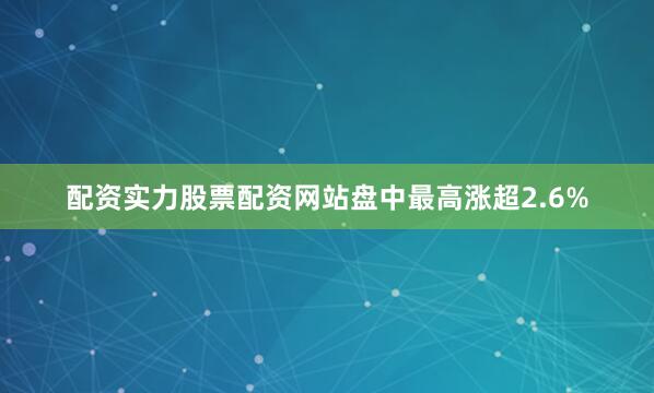 配资实力股票配资网站盘中最高涨超2.6%