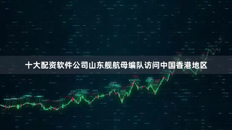 十大配资软件公司山东舰航母编队访问中国香港地区