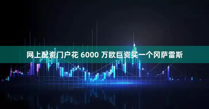 网上配资门户花 6000 万欧巨资买一个冈萨雷斯