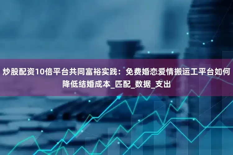 炒股配资10倍平台共同富裕实践：免费婚恋爱情搬运工平台如何降低结婚成本_匹配_数据_支出