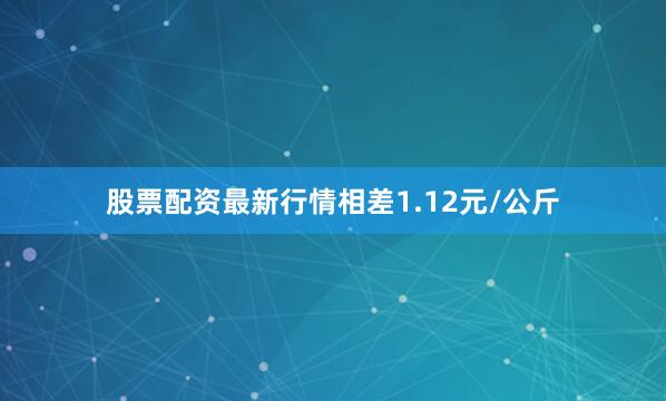 股票配资最新行情相差1.12元/公斤