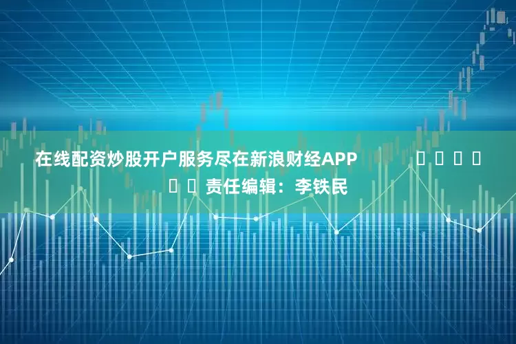 在线配资炒股开户服务尽在新浪财经APP            						责任编辑：李铁民