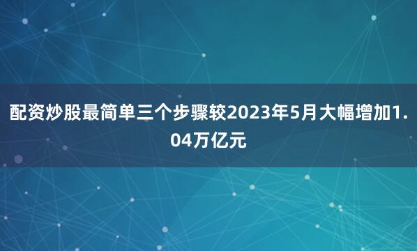 配资炒股最简单三个步骤较2023年5月大幅增加1.04万亿元