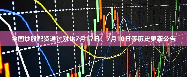 全国炒股配资通过对比7月17日、7月10日等历史更新公告