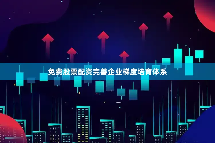 免费股票配资完善企业梯度培育体系